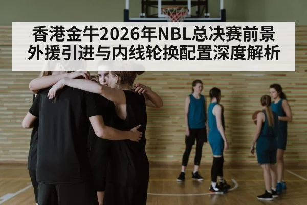 香港金牛2026年NBL总决赛前景 外援引进与内线轮换配置深度解析